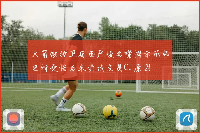 火箭缺控卫局面严峻名嘴揭示范弗里特受伤后未尝试交易CJ原因