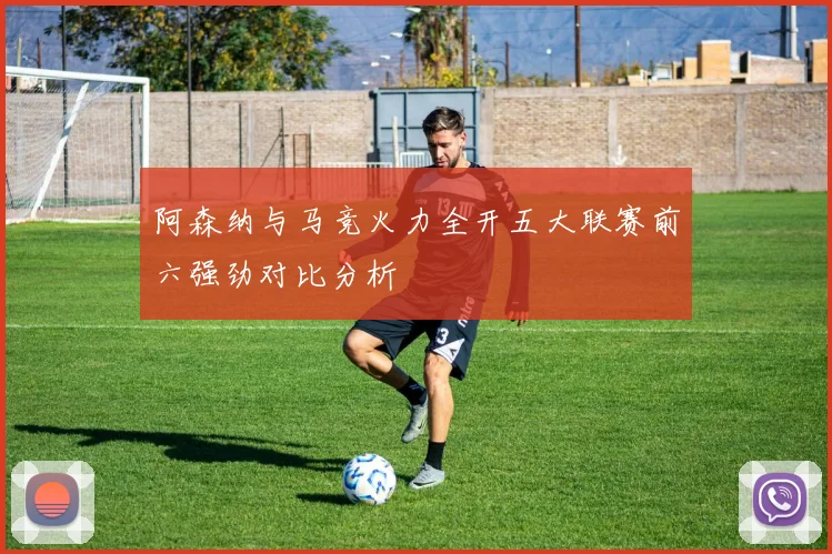 阿森纳与马竞火力全开五大联赛前六强劲对比分析
