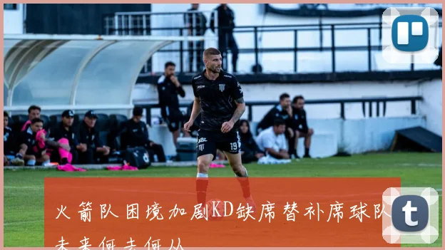 火箭队困境加剧KD缺席替补席球队未来何去何从