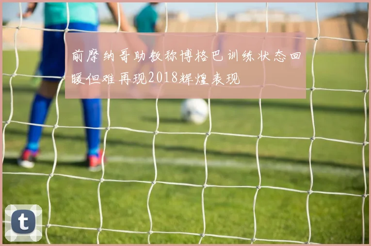 前摩纳哥助教称博格巴训练状态回暖但难再现2018辉煌表现