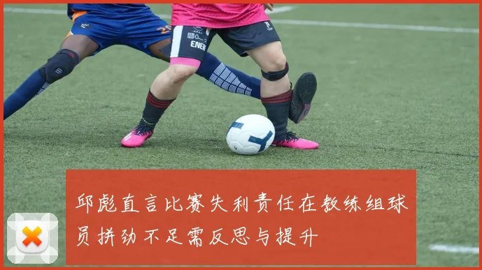 邱彪直言比赛失利责任在教练组球员拼劲不足需反思与提升