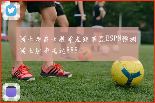 骑士与爵士胜率差距明显ESPN预测骑士胜率高达888