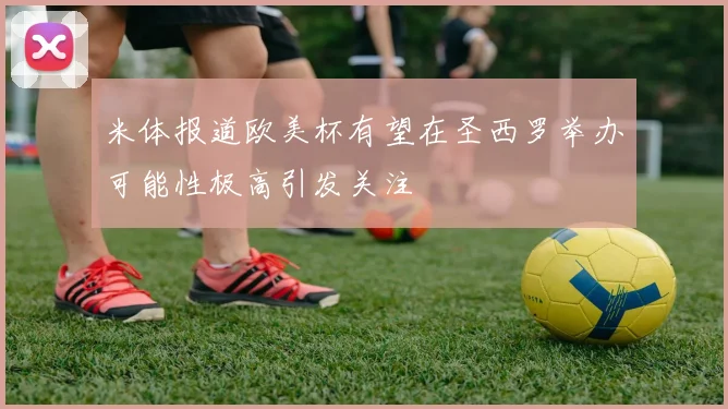 米体报道欧美杯有望在圣西罗举办可能性极高引发关注