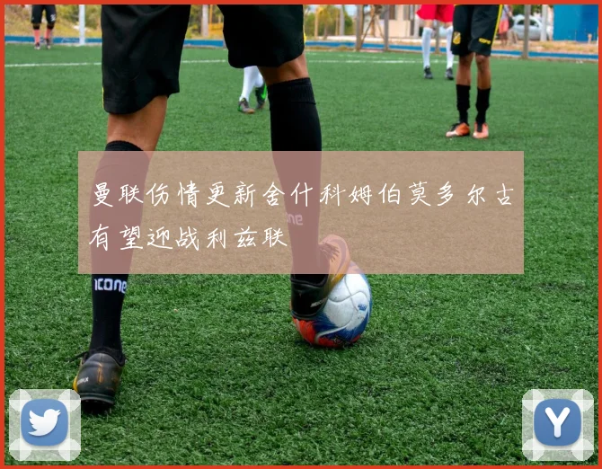 曼联伤情更新舍什科姆伯莫多尔古有望迎战利兹联