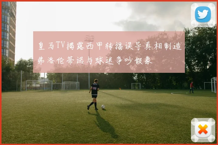 皇马TV揭露西甲转播误导真相制造弗洛伦蒂诺与球迷争吵假象