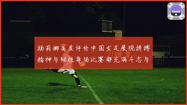 杨莉娜高度评价中国女足展现拼搏精神与韧性每场比赛都充满斗志与硬气