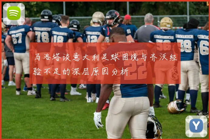 马洛塔谈意大利足球困境与齐沃经验不足的深层原因分析