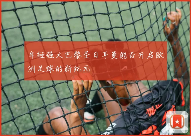 年轻强大巴黎圣日耳曼能否开启欧洲足球的新纪元