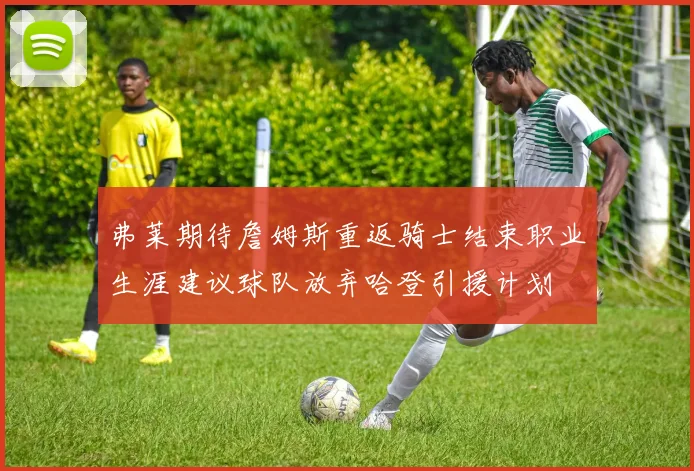 弗莱期待詹姆斯重返骑士结束职业生涯建议球队放弃哈登引援计划