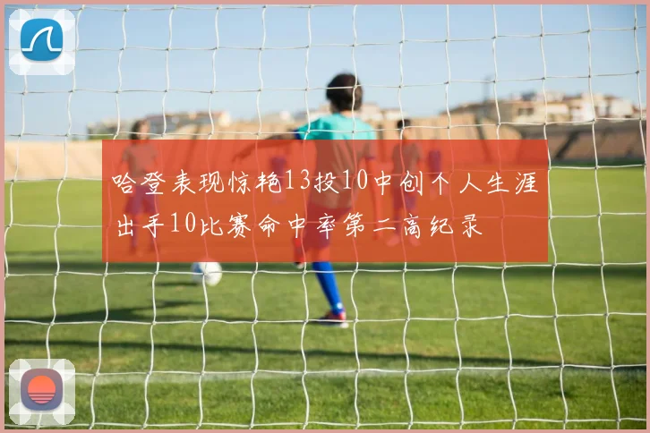 哈登表现惊艳13投10中创个人生涯出手10比赛命中率第二高纪录