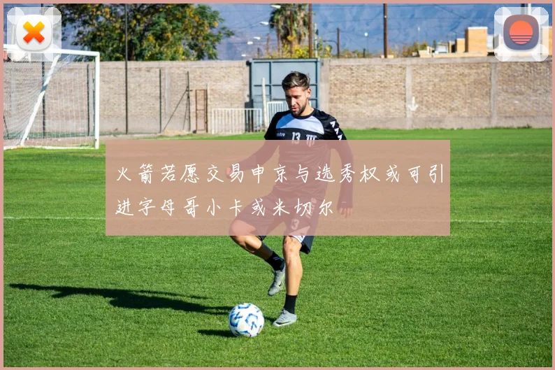 火箭若愿交易申京与选秀权或可引进字母哥小卡或米切尔