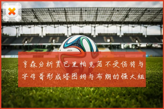 亨森分析贾巴里帕克若不受伤将与字母哥形成塔图姆与布朗的强大组合