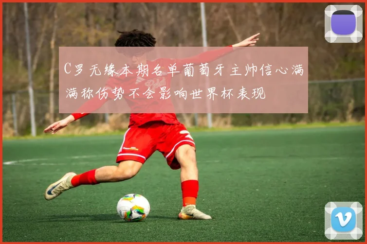 C罗无缘本期名单葡萄牙主帅信心满满称伤势不会影响世界杯表现