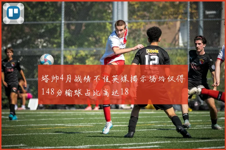 塔帅4月战绩不佳英媒揭示场均仅得148分输球占比高达18