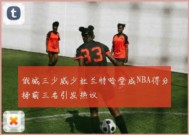 俄城三少威少杜兰特哈登成NBA得分榜前三名引发热议