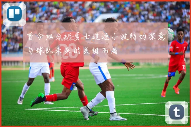 曾令旭分析勇士追逐小波特的深意与球队未来的关键布局
