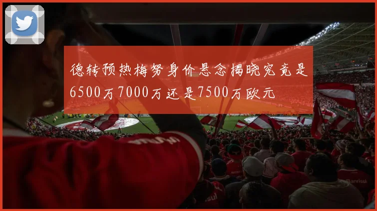 德转预热梅努身价悬念揭晓究竟是6500万7000万还是7500万欧元