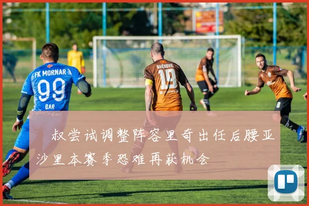 囧叔尝试调整阵容里奇出任后腰亚沙里本赛季恐难再获机会