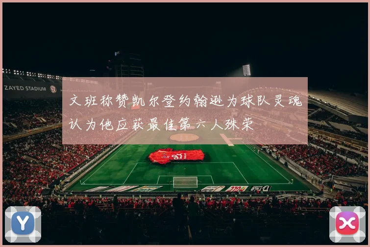 文班称赞凯尔登约翰逊为球队灵魂认为他应获最佳第六人殊荣