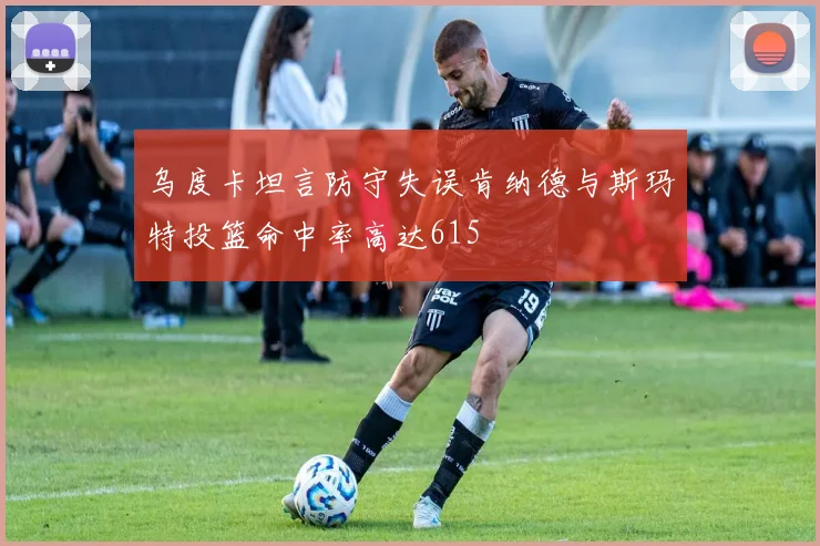 乌度卡坦言防守失误肯纳德与斯玛特投篮命中率高达615