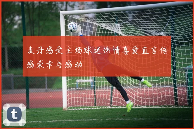 麦丹感受主场球迷热情喜爱直言倍感荣幸与感动