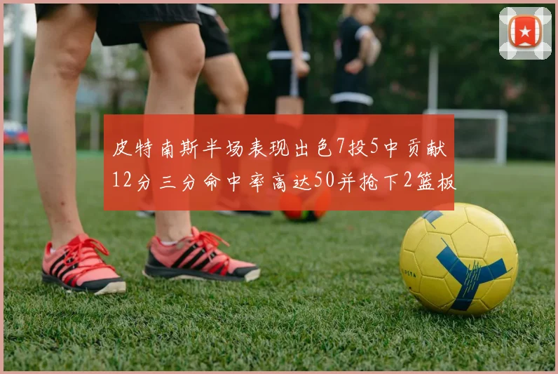 皮特南斯半场表现出色7投5中贡献12分三分命中率高达50并抢下2篮板1盖帽